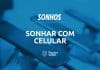 Sonhar com celular: quais são os reais significados desse sonho?